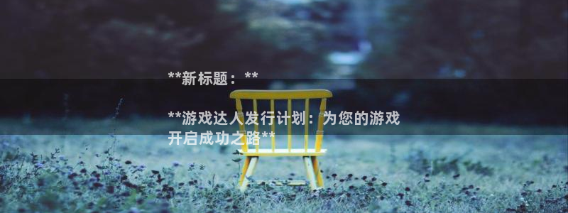 新航娱乐招商率合作 485624 怎么样：**新标题：**

**游戏达人发行计划：为您的游戏
开启成功之路**