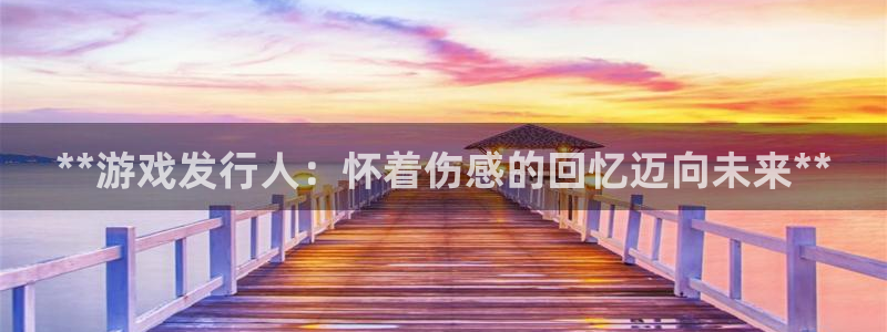 新航娱乐app最新版本更新内容是什么呢：**游戏发行人：怀着伤感的回忆迈向未来**